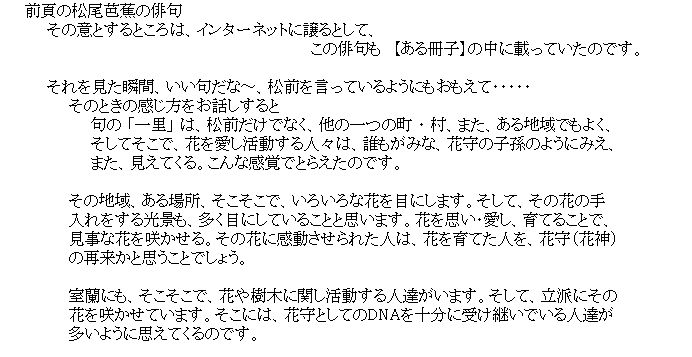 �e�L�X�g �{�b�N�X: �@�@�O�ł̏����m�Ԃ̔o��
�@�@�@�@���̈ӂƂ���Ƃ���́A�C���^�[�l�b�g�ɏ���Ƃ��āA
�@�@�@�@�@�@�@�@�@�@�@�@�@�@�@�@�@�@�@�@�@�@�@�@�@�@�@�@���̔o����@�y������q�z�̒��ɍڂ��Ă����̂ł��B

�@�@�@�@����������u�ԁA�����傾�ȁ`�A���O�������Ă���悤�ɂ��������āE�E�E�E�E
�@�@�@�@�@�@���̂Ƃ��̊����������b�������
�@�@�@�@�@�@�@�@��� �u�ꗢ�v �́A���O�����łȂ��A���̈�̒� �E ���A�܂��A����n��ł��悭�A
�@�@�@�@�@�@�@�@�����Ă����ŁA�Ԃ�������������l�X�́A�N�����݂ȁA�Ԏ�̎q���̂悤�ɂ݂��A
�@�@�@�@�@�@�@�@�܂��A�����Ă���B����Ȋ��o�łƂ炦���̂ł��B

�@�@�@�@�@�@���̒n��A����ꏊ�A���������ŁA���낢��ȉԂ�ڂɂ��܂��B�����āA���̉Ԃ̎�
�@�@�@�@�@�@�����������i���A�����ڂɂ��Ă��邱�ƂƎv���܂��B�Ԃ��v���E�����A��Ă邱�ƂŁA
�@�@�@�@�@�@�����ȉԂ��炩����B���̉ԂɊ���������ꂽ�l�́A�Ԃ���Ă��l���A�Ԏ�i�Ԑ_�j
�@�@�@�@�@�@�̍ė����Ǝv�����Ƃł��傤�B

�@�@�@�@�@�@�����ɂ��A���������ŁA�Ԃ���؂Ɋւ���������l�B�����܂��B�����āA���h�ɂ���
�@�@�@�@�@�@�Ԃ��炩���Ă��܂��B�����ɂ́A�Ԏ�Ƃ��Ă�DNA���\���Ɏ󂯌p���ł���l�B��
�@�@�@�@�@�@�����悤�Ɏv���Ă���̂ł��B�@

�@�@�@�@