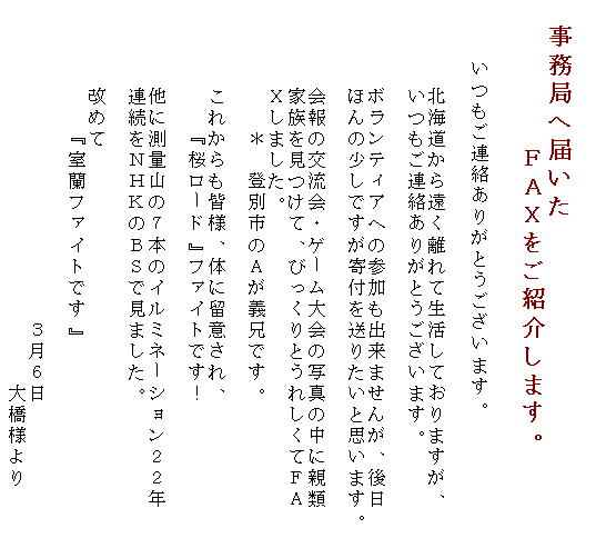 �e�L�X�g �{�b�N�X: �@�����ǂ֓͂���
�@�@�@�@�@�eAX�����Љ�܂��B

�@�@�������A�����肪�Ƃ��������܂��B

�@�@�@�@�k�C�����牓������Đ������Ă���܂����A
�@�@�@�@�������A�����肪�Ƃ��������܂��B

�@�@�@�@�{�����e�B�A�ւ̎Q�����o���܂��񂪁A���
�@�@�@�@�ق�̏����ł�����t�𑗂肽���Ǝv���܂��B

�@�@�@�@���̌𗬉�E�Q�[�����̎ʐ^�̒��ɐe��
�@�@�@�@�Ƒ��������āA�т�����Ƃ��ꂵ���ĂeA
    X���܂����B
�@�@�@�@�@�@���@�o�ʎs��A���`�Z�ł��B

�@�@�@�@���ꂩ����F�l�A�̂ɗ��ӂ���A
�@�@�@�@�@�@�w�����[�h�x�t�@�C�g�ł��I

�@�@�@�@���ɑ��ʎR�̂V�{�̃C���~�l�[�V�����Q�Q�N
�@�@�@�@�A�����m�g�j�̂a�r�Ō��܂����B

�@�@�@�@���߂�
�@�@�@�@�@�@�w�����t�@�C�g�ł��x�@

�@�@�@�@�@�@�@�@�@�@�@�@�@�@�@�R���U��
�@�@�@�@�@�@�@�@�@�@�@�@�@�@�@�@�@�@�勴�l���@�@�@